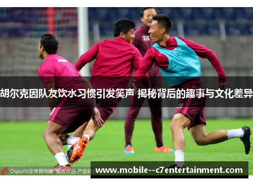 胡尔克因队友饮水习惯引发笑声 揭秘背后的趣事与文化差异