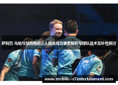 萨利巴 乌帕与楚阿梅尼三人组合成功要素解析与球队战术互补性探讨 萨利巴 乌帕与楚阿梅尼三人组合成功要素解析与球队战术互补性探讨