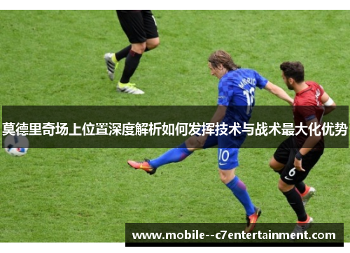 莫德里奇场上位置深度解析如何发挥技术与战术最大化优势