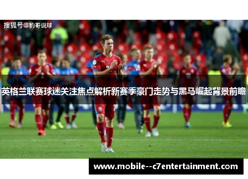 英格兰联赛球迷关注焦点解析新赛季豪门走势与黑马崛起背景前瞻 英格兰联赛球迷关注焦点解析新赛季豪门走势与黑马崛起背景前瞻