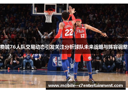 费城76人队交易动态引发关注分析球队未来战略与阵容调整 费城76人队交易动态引发关注分析球队未来战略与阵容调整