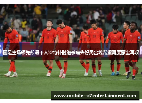 国足主场领先却遭十人沙特补时绝杀痛失好局出线希望再度蒙尘再叹