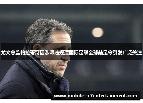 尤文总监帕拉蒂奇因涉嫌违规遭国际足联全球禁足令引发广泛关注