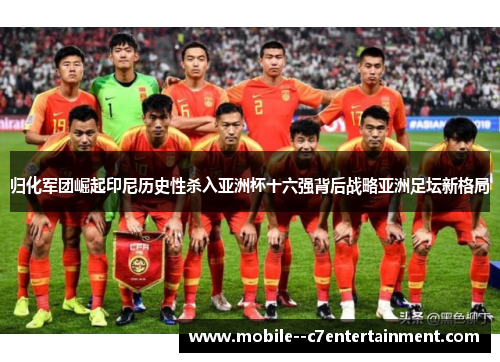 归化军团崛起印尼历史性杀入亚洲杯十六强背后战略亚洲足坛新格局