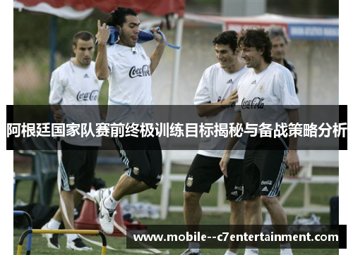 阿根廷国家队赛前终极训练目标揭秘与备战策略分析