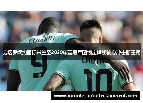 劳塔罗续约国际米兰至2029年蓝黑军团锁定锋线核心冲击新王朝 劳塔罗续约国际米兰至2029年蓝黑军团锁定锋线核心冲击新王朝