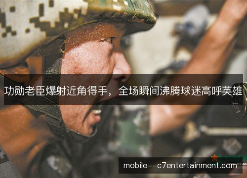 功勋老臣爆射近角得手，全场瞬间沸腾球迷高呼英雄